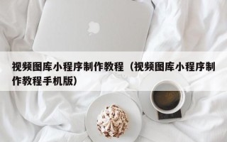 南宁视频图库小程序制作教程（视频图库小程序制作教程手机版）
